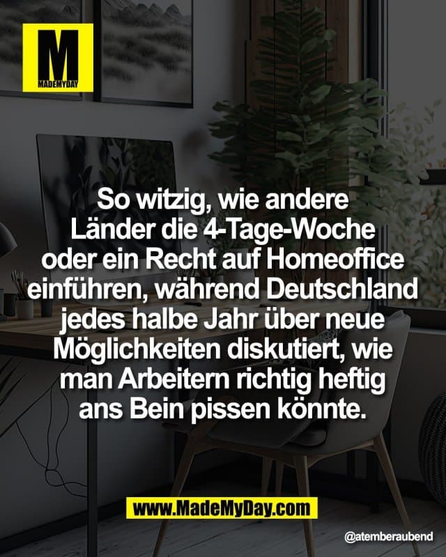 So witzig, wie andere
Länder die 4-Tage-Woche
oder ein Recht auf Homeoffice
einführen, während Deutschland
jedes halbe Jahr über neue
Möglichkeiten diskutiert, wie
man Arbeitern richtig heftig
ans Bein pissen könnte. - Inspiration, Zitate & Sprüche | MadeMyDay | Jetzt entdecken & teilen So witzig, wie andere
Länder die 4-Tage-Woche
oder ein Recht auf Homeoffice
einführen, während Deutschland
jedes halbe Jahr über neue
Möglichkeiten diskutiert, wie
man Arbeitern richtig heftig
ans Bein pissen könnte. - Inspirierendes Zitat mit Bild