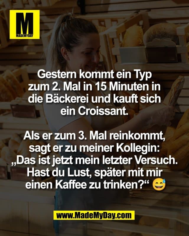 Gestern kommt ein Typ
zum 2. Mal in 15 Minuten in
die Bäckerei und kauft sich
ein Croissant.
Als er zum 3. Mal reinkommt,
sagt er zu meiner Kollegin:
„Das ist jetzt mein letzter Versuch.
Hast du Lust, später mit mir
einen Kaffee zu trinken?“ 😅 - Inspiration, Zitate & Sprüche | MadeMyDay | Jetzt entdecken & teilen Gestern kommt ein Typ
zum 2. Mal in 15 Minuten in
die Bäckerei und kauft sich
ein Croissant.
Als er zum 3. Mal reinkommt,
sagt er zu meiner Kollegin:
„Das ist jetzt mein letzter Versuch.
Hast du Lust, später mit mir
einen Kaffee zu trinken?“ 😅 - Inspirierendes Zitat mit Bild