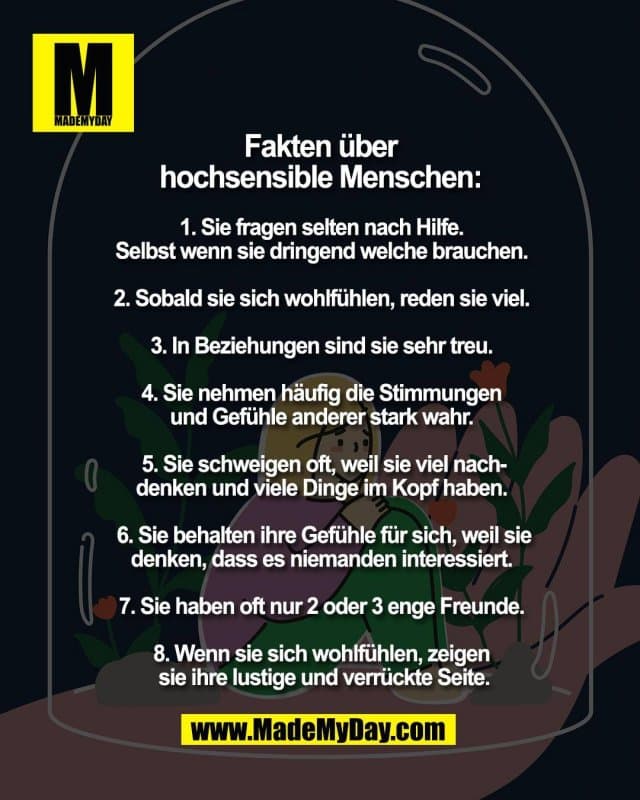 Fakten über
hochsensible Menschen:
1. Sie fragen selten nach Hilfe.
Selbst wenn sie dringend welche brauchen.
2. Sobald sie sich wohlfühlen, reden sie viel.
3. In Beziehungen sind sie sehr treu.
4. Sie nehmen häufig die Stimmungen
und Gefühle anderer stark wahr.
5. Sie schweigen oft, weil sie viel nach-
denken und viele Dinge im Kopf haben.
6. Sie behalten ihre Gefühle für sich, weil sie
denken, dass es niemanden interessiert.
7. Sie haben oft nur 2 oder 3 enge Freunde.
8. Wenn sie sich wohlfühlen, zeigen
sie ihre lustige und verrückte Seite. - Inspiration, Zitate & Sprüche | MadeMyDay | Jetzt entdecken & teilen Fakten über
hochsensible Menschen:
1. Sie fragen selten nach Hilfe.
Selbst wenn sie dringend welche brauchen.
2. Sobald sie sich wohlfühlen, reden sie viel.
3. In Beziehungen sind sie sehr treu.
4. Sie nehmen häufig die Stimmungen
und Gefühle anderer stark wahr.
5. Sie schweigen oft, weil sie viel nach-
denken und viele Dinge im Kopf haben.
6. Sie behalten ihre Gefühle für sich, weil sie
denken, dass es niemanden interessiert.
7. Sie haben oft nur 2 oder 3 enge Freunde.
8. Wenn sie sich wohlfühlen, zeigen
sie ihre lustige und verrückte Seite. - Inspirierendes Zitat mit Bild