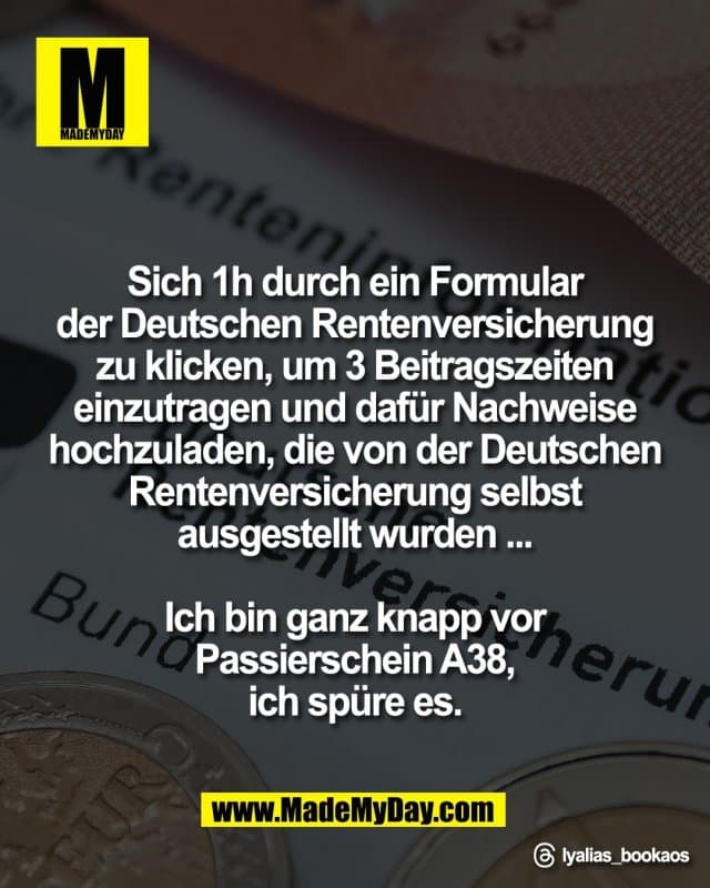 Sich 1h durch ein Formular
der Deutschen Rentenversicherung
zu klicken, um 3 Beitragszeiten
einzutragen und dafür Nachweise
hochzuladen, die von der Deutschen
Rentenversicherung selbst
ausgestellt wurden ...
Ich bin ganz knapp vor
Passierschein A38,
ich spüre es.
Threads: lyalias_bookaos - Inspiration, Zitate & Sprüche | MadeMyDay | Jetzt entdecken & teilen Sich 1h durch ein Formular
der Deutschen Rentenversicherung
zu klicken, um 3 Beitragszeiten
einzutragen und dafür Nachweise
hochzuladen, die von der Deutschen
Rentenversicherung selbst
ausgestellt wurden ...
Ich bin ganz knapp vor
Passierschein A38,
ich spüre es.
Threads: lyalias_bookaos - Inspirierendes Zitat mit Bild