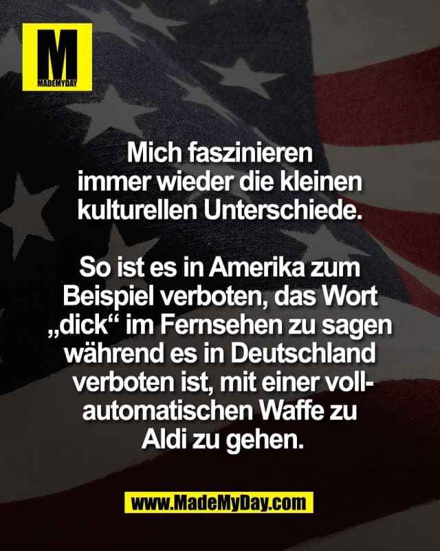 Mich faszinieren
immer wieder die kleinen
kulturellen Unterschiede.
So ist es in Amerika zum
Beispiel verboten, das Wort
„dick“ im Fernsehen zu sagen
während es in Deutschland
verboten ist, mit einer voll-
automatischen Waffe zu
Aldi zu gehen. - Inspiration, Zitate & Sprüche | MadeMyDay | Jetzt entdecken & teilen Mich faszinieren
immer wieder die kleinen
kulturellen Unterschiede.
So ist es in Amerika zum
Beispiel verboten, das Wort
„dick“ im Fernsehen zu sagen
während es in Deutschland
verboten ist, mit einer voll-
automatischen Waffe zu
Aldi zu gehen. - Inspirierendes Zitat mit Bild