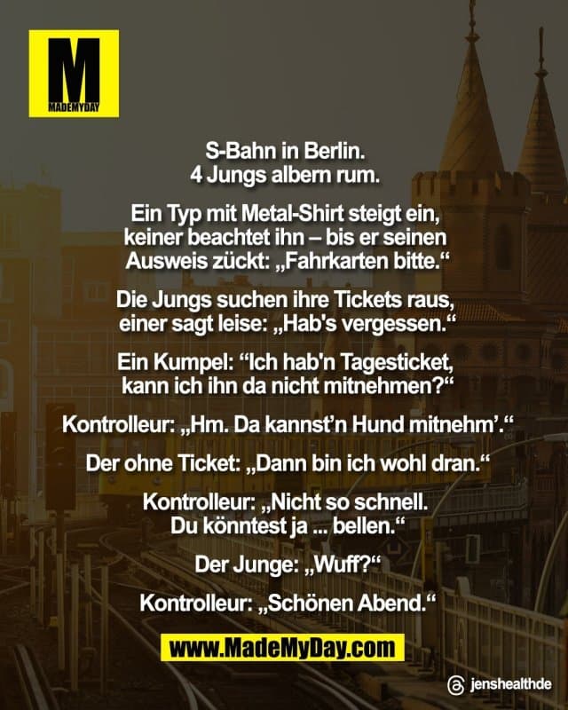S-Bahn in Berlin.
4 Jungs albern rum.
Ein Typ mit Metal-Shirt steigt ein,
keiner beachtet ihn – bis er
seinen Ausweis zückt:
„Fahrkarten bitte.“
Die Jungs suchen ihre Tickets raus,
einer sagt leise: „Hab's vergessen.“
Ein Kumpel: „Ich hab'n Tagesticket,
kann ich ihn da nicht mitnehmen?“
Kontrolleur: „Hm. Da kannst'n
Hund mitnehm'.“
Der ohne Ticket: „Dann
bin ich wohl dran.“
Kontrolleur: „Nicht so schnell.
Du könntest ja ... bellen.“
Der Junge: „Wuff?“
Kontrolleur: „Schönen Abend.“"
Threads: jenshealthde - Inspiration, Zitate & Sprüche | MadeMyDay | Jetzt entdecken & teilen S-Bahn in Berlin.
4 Jungs albern rum.
Ein Typ mit Metal-Shirt steigt ein,
keiner beachtet ihn – bis er
seinen Ausweis zückt:
„Fahrkarten bitte.“
Die Jungs suchen ihre Tickets raus,
einer sagt leise: „Hab's vergessen.“
Ein Kumpel: „Ich hab'n Tagesticket,
kann ich ihn da nicht mitnehmen?“
Kontrolleur: „Hm. Da kannst'n
Hund mitnehm'.“
Der ohne Ticket: „Dann
bin ich wohl dran.“
Kontrolleur: „Nicht so schnell.
Du könntest ja ... bellen.“
Der Junge: „Wuff?“
Kontrolleur: „Schönen Abend.“"
Threads: jenshealthde - Inspirierendes Zitat mit Bild
