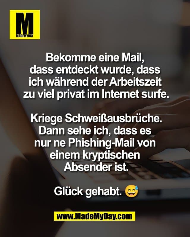 Bekomme eine Mail,
dass entdeckt wurde, dass
ich während der Arbeitszeit
zu viel privat im Internet surfe.
Kriege Schweißausbrüche.
Dann sehe ich, dass es
nur ne Phishing-Mail von
einem kryptischen
Absender ist.
Glück gehabt. 😅 - Inspiration, Zitate & Sprüche | MadeMyDay | Jetzt entdecken & teilen Bekomme eine Mail,
dass entdeckt wurde, dass
ich während der Arbeitszeit
zu viel privat im Internet surfe.
Kriege Schweißausbrüche.
Dann sehe ich, dass es
nur ne Phishing-Mail von
einem kryptischen
Absender ist.
Glück gehabt. 😅 - Inspirierendes Zitat mit Bild
