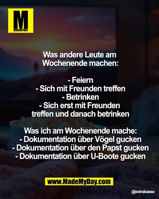 "Was andere Leute am
Wochenende machen:
- Feiern
- Sich mit Freunden treffen
- Betrinken
- Sich erst mit Freunden
treffen und danach betrinken
Was ich am Wochenende mache:
- Dokumentation über Vögel gucken
- Dokumentation über den Papst gucken
- Dokumentation über U-Boote gucken" - Inspiration, Zitate & Sprüche | MadeMyDay | Jetzt entdecken & teilen "Was andere Leute am
Wochenende machen:
- Feiern
- Sich mit Freunden treffen
- Betrinken
- Sich erst mit Freunden
treffen und danach betrinken
Was ich am Wochenende mache:
- Dokumentation über Vögel gucken
- Dokumentation über den Papst gucken
- Dokumentation über U-Boote gucken" - Inspirierendes Zitat mit Bild