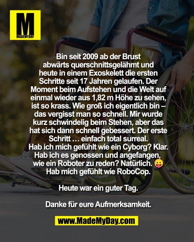 Bin seit 2009 ab der Brust
abwärts querschnittsgelähmt und
heute in einem Exoskelett die ersten
Schritte seit 17 Jahren gelaufen. Der
Moment beim Aufstehen und die Welt auf
einmal wieder aus 1,82 m Höhe zu sehen,
ist so krass. Wie groß ich eigentlich bin –
das vergisst man so schnell. Mir wurde
kurz schwindelig beim Stehen, aber das
hat sich dann schnell gebessert. Der erste
Schritt … einfach total surreal.
Hab ich mich gefühlt wie ein Cyborg? Klar.
Hab ich es genossen und angefangen,
wie ein Roboter zu reden? Natürlich. 😛
Hab mich gefühlt wie RoboCop.
Heute war ein guter Tag.
Danke für eure Aufmerksamkeit. - Inspiration, Zitate & Sprüche | MadeMyDay | Jetzt entdecken & teilen Bin seit 2009 ab der Brust
abwärts querschnittsgelähmt und
heute in einem Exoskelett die ersten
Schritte seit 17 Jahren gelaufen. Der
Moment beim Aufstehen und die Welt auf
einmal wieder aus 1,82 m Höhe zu sehen,
ist so krass. Wie groß ich eigentlich bin –
das vergisst man so schnell. Mir wurde
kurz schwindelig beim Stehen, aber das
hat sich dann schnell gebessert. Der erste
Schritt … einfach total surreal.
Hab ich mich gefühlt wie ein Cyborg? Klar.
Hab ich es genossen und angefangen,
wie ein Roboter zu reden? Natürlich. 😛
Hab mich gefühlt wie RoboCop.
Heute war ein guter Tag.
Danke für eure Aufmerksamkeit. - Inspirierendes Zitat mit Bild