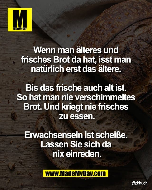 Wenn man älteres und
frisches Brot da hat, isst man
natürlich erst das ältere.
Bis das frische auch alt ist.
So hat man nie verschimmeltes
Brot. Und kriegt nie frisches
zu essen.
Erwachsensein ist scheiße.
Lassen Sie sich da
nix einreden. - Inspiration, Zitate & Sprüche | MadeMyDay | Jetzt entdecken & teilen Wenn man älteres und
frisches Brot da hat, isst man
natürlich erst das ältere.
Bis das frische auch alt ist.
So hat man nie verschimmeltes
Brot. Und kriegt nie frisches
zu essen.
Erwachsensein ist scheiße.
Lassen Sie sich da
nix einreden. - Inspirierendes Zitat mit Bild