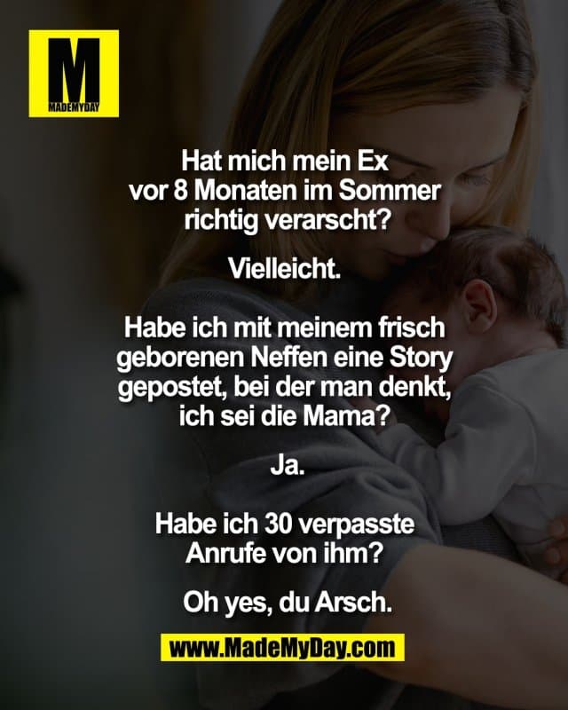 Hat mich mein Ex
vor 8 Monaten im Sommer
richtig verarscht?
Vielleicht.
Habe ich mit meinem frisch
geborenen Neffen eine Story
gepostet, bei der man denkt,
ich sei die Mama?
Ja.
Habe ich 30 verpasste
Anrufe von ihm?
Oh yes, du Arsch. - Inspiration, Zitate & Sprüche | MadeMyDay | Jetzt entdecken & teilen Hat mich mein Ex
vor 8 Monaten im Sommer
richtig verarscht?
Vielleicht.
Habe ich mit meinem frisch
geborenen Neffen eine Story
gepostet, bei der man denkt,
ich sei die Mama?
Ja.
Habe ich 30 verpasste
Anrufe von ihm?
Oh yes, du Arsch. - Inspirierendes Zitat mit Bild