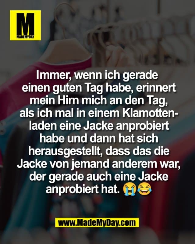 Immer, wenn ich gerade
einen guten Tag habe, erinnert
mein Hirn mich an den Tag,
als ich mal in einem Klamotten-
laden eine Jacke anprobiert
habe und dann hat sich
herausgestellt, dass das die
Jacke von jemand anderem war,
der gerade auch eine Jacke
anprobiert hat. 😭😂 - Inspiration, Zitate & Sprüche | MadeMyDay | Jetzt entdecken & teilen Immer, wenn ich gerade
einen guten Tag habe, erinnert
mein Hirn mich an den Tag,
als ich mal in einem Klamotten-
laden eine Jacke anprobiert
habe und dann hat sich
herausgestellt, dass das die
Jacke von jemand anderem war,
der gerade auch eine Jacke
anprobiert hat. 😭😂 - Inspirierendes Zitat mit Bild