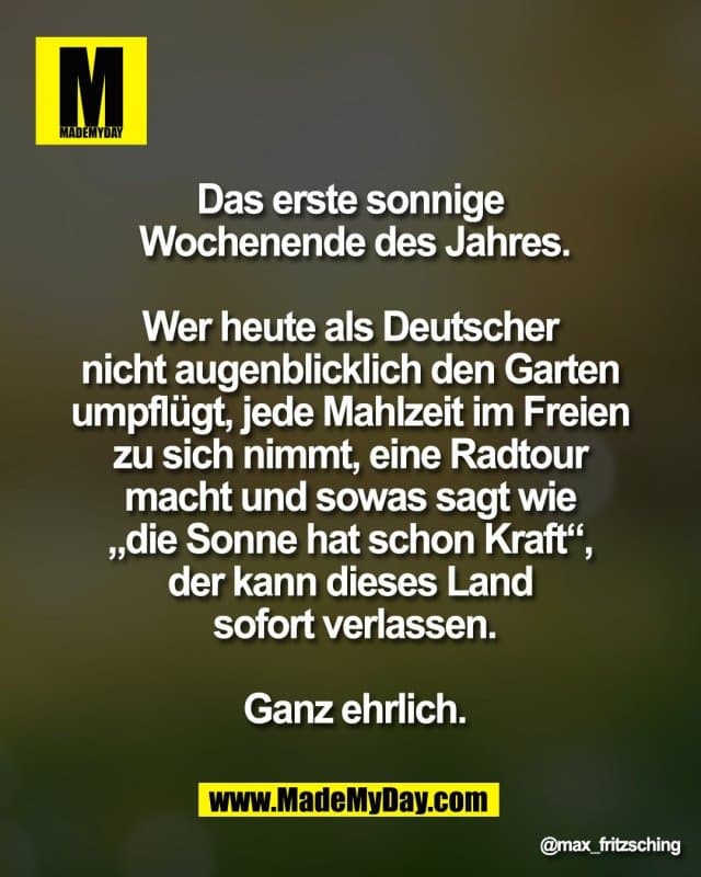 Das erste sonnige
Wochenende des Jahres.
Wer heute als Deutscher
nicht augenblicklich den Garten
umpflügt, jede Mahlzeit im Freien
zu sich nimmt, eine Radtour
macht und sowas sagt wie
„die Sonne hat schon Kraft“,
der kann dieses Land
sofort verlassen.
Ganz ehrlich. - Inspiration, Zitate & Sprüche | MadeMyDay | Jetzt entdecken & teilen Das erste sonnige
Wochenende des Jahres.
Wer heute als Deutscher
nicht augenblicklich den Garten
umpflügt, jede Mahlzeit im Freien
zu sich nimmt, eine Radtour
macht und sowas sagt wie
„die Sonne hat schon Kraft“,
der kann dieses Land
sofort verlassen.
Ganz ehrlich. - Inspirierendes Zitat mit Bild