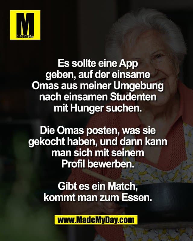 Es sollte eine App
geben, auf der einsame
Omas aus meiner Umgebung
nach einsamen Studenten
mit Hunger suchen.
Die Omas posten, was sie
gekocht haben, und dann kann
man sich mit seinem
Profil bewerben.
Gibt es ein Match,
kommt man zum Essen. - Inspiration, Zitate & Sprüche | MadeMyDay | Jetzt entdecken & teilen Es sollte eine App
geben, auf der einsame
Omas aus meiner Umgebung
nach einsamen Studenten
mit Hunger suchen.
Die Omas posten, was sie
gekocht haben, und dann kann
man sich mit seinem
Profil bewerben.
Gibt es ein Match,
kommt man zum Essen. - Inspirierendes Zitat mit Bild