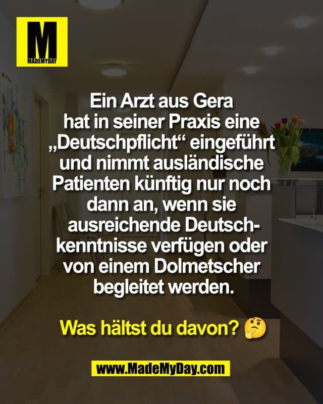 Ein Arzt aus Gera
hat in seiner Praxis eine
„Deutschpflicht“ eingeführt
und nimmt ausländische
Patienten künftig nur noch
dann an, wenn sie
ausreichende Deutsch-
kenntnisse verfügen oder
von einem Dolmetscher
begleitet werden.
Was hältst du davon? 🤔 - Inspiration, Zitate & Sprüche | MadeMyDay | Jetzt entdecken & teilen Ein Arzt aus Gera
hat in seiner Praxis eine
„Deutschpflicht“ eingeführt
und nimmt ausländische
Patienten künftig nur noch
dann an, wenn sie
ausreichende Deutsch-
kenntnisse verfügen oder
von einem Dolmetscher
begleitet werden.
Was hältst du davon? 🤔 - Inspirierendes Zitat mit Bild