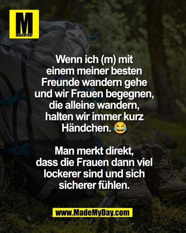 Wenn ich (m) mit
einem meiner besten
Freunde wandern gehe
und wir Frauen begegnen,
die alleine wandern,
halten wir immer kurz
Händchen. 😂
Man merkt direkt,
dass die Frauen dann viel
lockerer sind und sich
sicherer fühlen. - Inspiration, Zitate & Sprüche | MadeMyDay | Jetzt entdecken & teilen Wenn ich (m) mit
einem meiner besten
Freunde wandern gehe
und wir Frauen begegnen,
die alleine wandern,
halten wir immer kurz
Händchen. 😂
Man merkt direkt,
dass die Frauen dann viel
lockerer sind und sich
sicherer fühlen. - Inspirierendes Zitat mit Bild