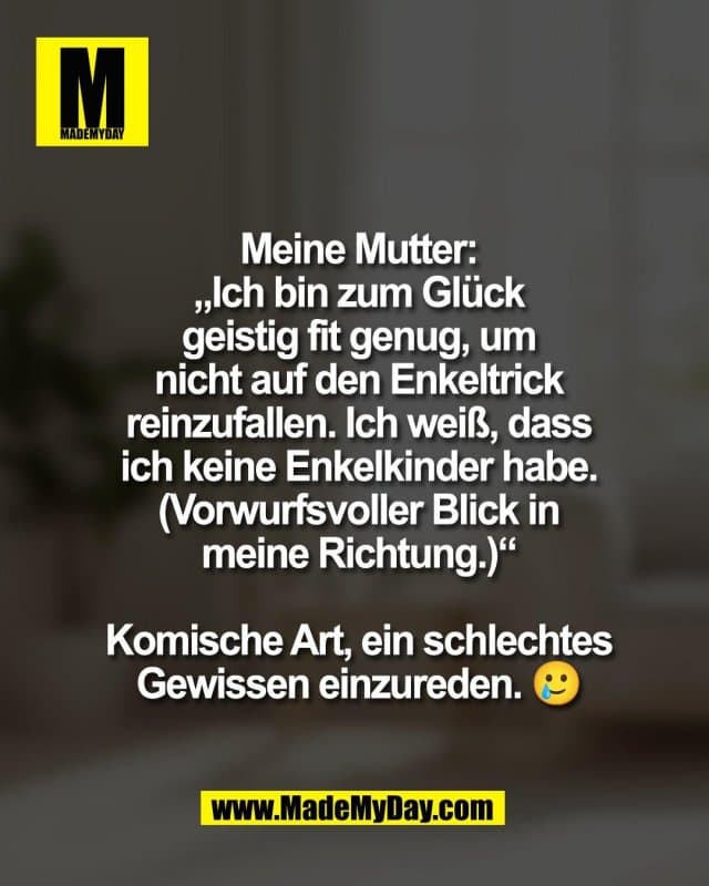Meine Mutter:
„Ich bin zum Glück
geistig fit genug, um
nicht auf den Enkeltrick
reinzufallen. Ich weiß, dass
ich keine Enkelkinder habe.“
(Vorwurfsvoller Blick in
meine Richtung.)
Komische Art, ein schlechtes
Gewissen einzureden. 🥲 - Inspiration, Zitate & Sprüche | MadeMyDay | Jetzt entdecken & teilen Meine Mutter:
„Ich bin zum Glück
geistig fit genug, um
nicht auf den Enkeltrick
reinzufallen. Ich weiß, dass
ich keine Enkelkinder habe.“
(Vorwurfsvoller Blick in
meine Richtung.)
Komische Art, ein schlechtes
Gewissen einzureden. 🥲 - Inspirierendes Zitat mit Bild