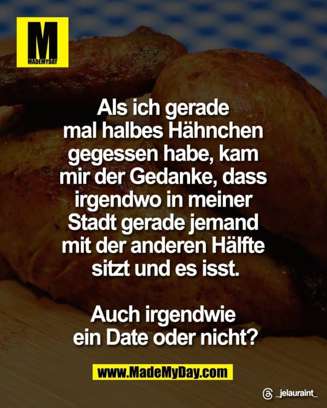 Als ich gerade
mal halbes Hähnchen
gegessen habe, kam
mir der Gedanke, dass
irgendwo in meiner
Stadt gerade jemand
mit der anderen Hälfte
sitzt und es isst.
Auch irgendwie
ein Date oder nicht?
Threads: _jelauraint_ - Inspiration, Zitate & Sprüche | MadeMyDay | Jetzt entdecken & teilen Als ich gerade
mal halbes Hähnchen
gegessen habe, kam
mir der Gedanke, dass
irgendwo in meiner
Stadt gerade jemand
mit der anderen Hälfte
sitzt und es isst.
Auch irgendwie
ein Date oder nicht?
Threads: _jelauraint_ - Inspirierendes Zitat mit Bild