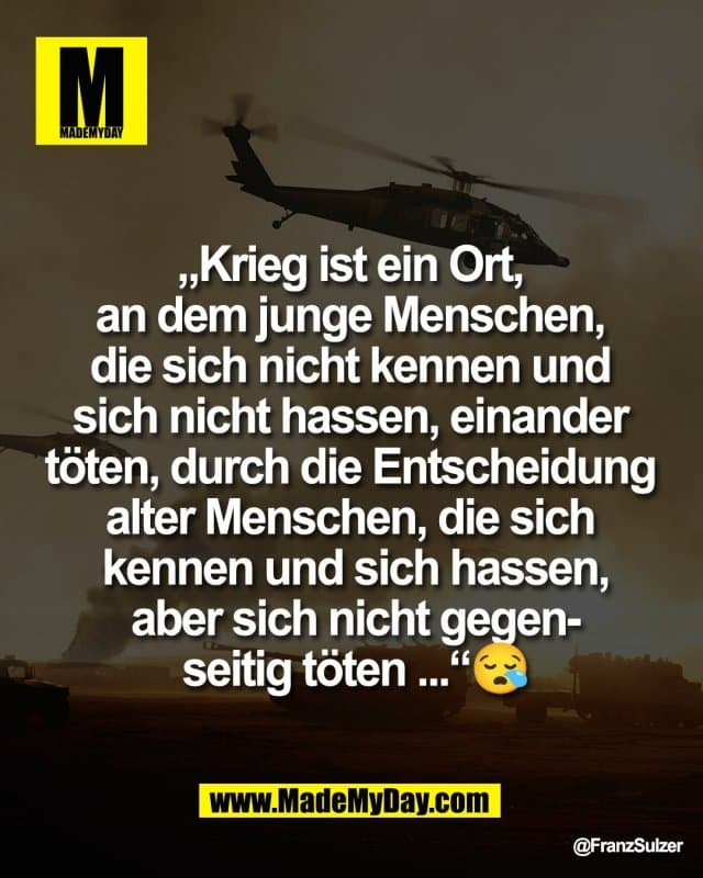 „Krieg ist ein Ort,
an dem junge Menschen,
die sich nicht kennen und
sich nicht hassen, einander
töten, durch die Entscheidung
alter Menschen, die sich
kennen und sich hassen,
aber sich nicht gegen-
seitig töten ...“😪 - Inspiration, Zitate & Sprüche | MadeMyDay | Jetzt entdecken & teilen „Krieg ist ein Ort,
an dem junge Menschen,
die sich nicht kennen und
sich nicht hassen, einander
töten, durch die Entscheidung
alter Menschen, die sich
kennen und sich hassen,
aber sich nicht gegen-
seitig töten ...“😪 - Inspirierendes Zitat mit Bild