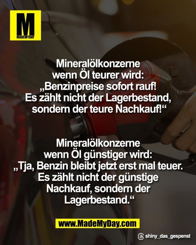 Mineralölkonzerne
wenn Öl teurer wird:
„Benzinpreise sofort rauf!
Es zählt nicht der Lagerbestand,
sondern der teure Nachkauf!“
Mineralölkonzerne
wenn Öl günstiger wird:
„Tja, Benzin bleibt jetzt erst mal teuer.
Es zählt nicht der günstige
Nachkauf, sondern der
Lagerbestand.“
Threads: shiny_das_gespenst - Inspiration, Zitate & Sprüche | MadeMyDay | Jetzt entdecken & teilen Mineralölkonzerne
wenn Öl teurer wird:
„Benzinpreise sofort rauf!
Es zählt nicht der Lagerbestand,
sondern der teure Nachkauf!“
Mineralölkonzerne
wenn Öl günstiger wird:
„Tja, Benzin bleibt jetzt erst mal teuer.
Es zählt nicht der günstige
Nachkauf, sondern der
Lagerbestand.“
Threads: shiny_das_gespenst - Inspirierendes Zitat mit Bild