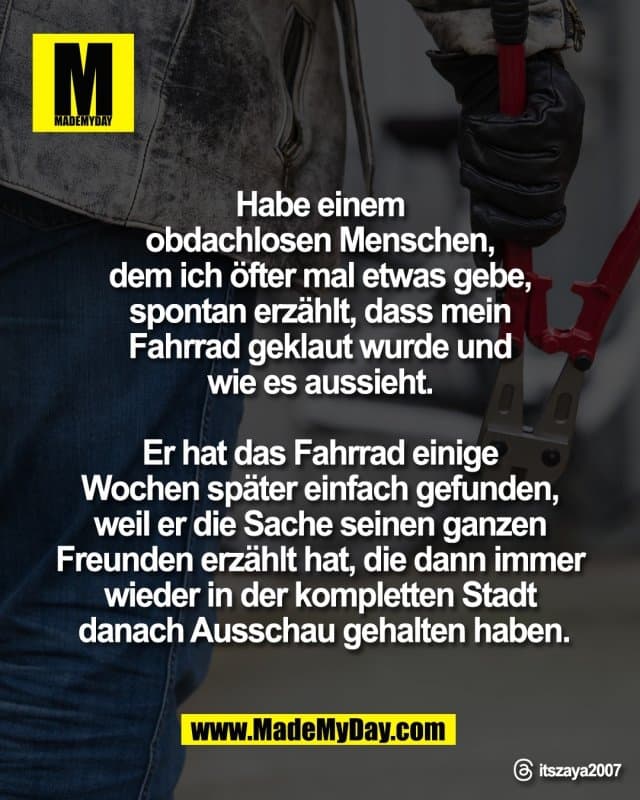 "Habe einem
obdachlosen Menschen,
dem ich öfter mal etwas gebe,
spontan erzählt, dass mein
Fahrrad geklaut wurde und
wie es aussieht.
Er hat das Fahrrad einige
Wochen später einfach gefunden,
weil er die Sache seinen ganzen
Freunden erzählt hat, die dann immer
wieder in der kompletten Stadt
danach Ausschau gehalten haben."
Threads: itszaya2007 - Inspiration, Zitate & Sprüche | MadeMyDay | Jetzt entdecken & teilen "Habe einem
obdachlosen Menschen,
dem ich öfter mal etwas gebe,
spontan erzählt, dass mein
Fahrrad geklaut wurde und
wie es aussieht.
Er hat das Fahrrad einige
Wochen später einfach gefunden,
weil er die Sache seinen ganzen
Freunden erzählt hat, die dann immer
wieder in der kompletten Stadt
danach Ausschau gehalten haben."
Threads: itszaya2007 - Inspirierendes Zitat mit Bild