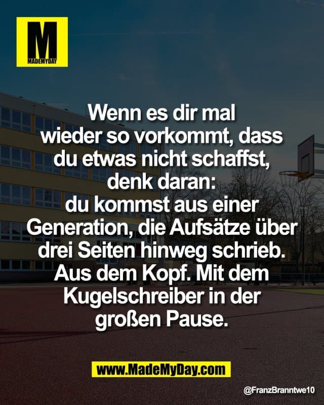 Wenn es dir mal
wieder so vorkommt, dass
du etwas nicht schaffst,
denk daran:
du kommst aus einer
Generation, die Aufsätze über
drei Seiten hinweg schrieb.
Aus dem Kopf. Mit dem
Kugelschreiber in der
großen Pause. - Inspiration, Zitate & Sprüche | MadeMyDay | Jetzt entdecken & teilen Wenn es dir mal
wieder so vorkommt, dass
du etwas nicht schaffst,
denk daran:
du kommst aus einer
Generation, die Aufsätze über
drei Seiten hinweg schrieb.
Aus dem Kopf. Mit dem
Kugelschreiber in der
großen Pause. - Inspirierendes Zitat mit Bild