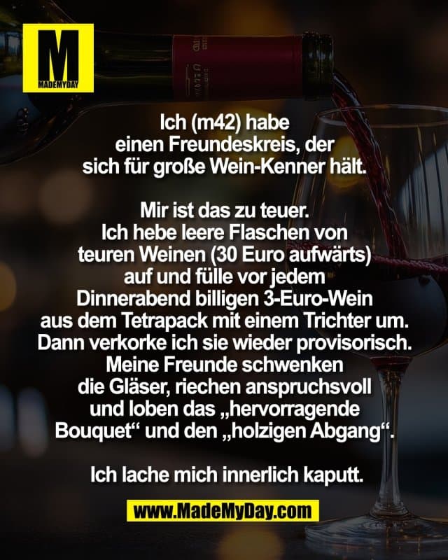 Ich (m42) habe
einen Freundeskreis, der
sich für große Wein-Kenner hält.
Mir ist das zu teuer.
Ich hebe leere Flaschen von
teuren Weinen (30 Euro aufwärts)
auf und fülle vor jedem
Dinnerabend billigen 3-Euro-Wein
aus dem Tetrapack mit einem Trichter um.
Dann verkorke ich sie wieder provisorisch.
Meine Freunde schwenken
die Gläser, riechen anspruchsvoll
und loben das „hervorragende
Bouquet“ und den „holzigen Abgang“.
Ich lache mich innerlich kaputt. - Inspiration, Zitate & Sprüche | MadeMyDay | Jetzt entdecken & teilen Ich (m42) habe
einen Freundeskreis, der
sich für große Wein-Kenner hält.
Mir ist das zu teuer.
Ich hebe leere Flaschen von
teuren Weinen (30 Euro aufwärts)
auf und fülle vor jedem
Dinnerabend billigen 3-Euro-Wein
aus dem Tetrapack mit einem Trichter um.
Dann verkorke ich sie wieder provisorisch.
Meine Freunde schwenken
die Gläser, riechen anspruchsvoll
und loben das „hervorragende
Bouquet“ und den „holzigen Abgang“.
Ich lache mich innerlich kaputt. - Inspirierendes Zitat mit Bild