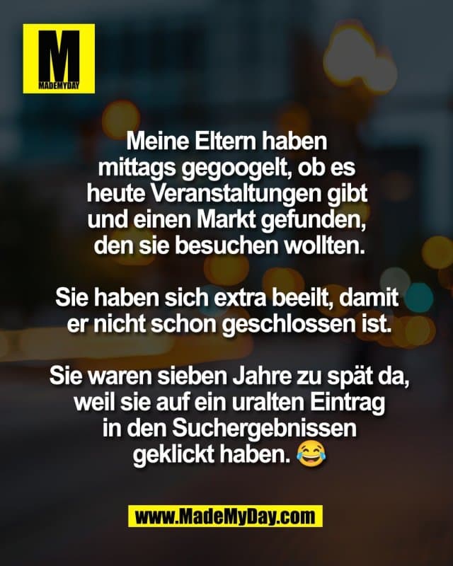 Meine Eltern haben
mittags gegoogelt, ob es
heute Veranstaltungen gibt
und einen Markt gefunden,
den sie besuchen wollten.
Sie haben sich extra beeilt, damit
er nicht schon geschlossen ist.
Sie waren sieben Jahre zu spät da,
weil sie auf ein uralten Eintrag
in den Suchergebnissen
geklickt haben. 😂 - Inspiration, Zitate & Sprüche | MadeMyDay | Jetzt entdecken & teilen Meine Eltern haben
mittags gegoogelt, ob es
heute Veranstaltungen gibt
und einen Markt gefunden,
den sie besuchen wollten.
Sie haben sich extra beeilt, damit
er nicht schon geschlossen ist.
Sie waren sieben Jahre zu spät da,
weil sie auf ein uralten Eintrag
in den Suchergebnissen
geklickt haben. 😂 - Inspirierendes Zitat mit Bild