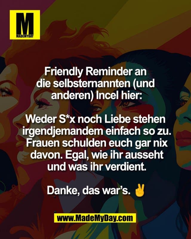 Friendly Reminder an
die selbsternannten (und
anderen) Incel hier:
Weder S*x noch Liebe stehen
irgendjemandem einfach so zu.
Frauen schulden euch gar nix
davon. Egal, wie ihr ausseht
und was ihr verdient.
Danke, das war’s. ✌️ - Inspiration, Zitate & Sprüche | MadeMyDay | Jetzt entdecken & teilen Friendly Reminder an
die selbsternannten (und
anderen) Incel hier:
Weder S*x noch Liebe stehen
irgendjemandem einfach so zu.
Frauen schulden euch gar nix
davon. Egal, wie ihr ausseht
und was ihr verdient.
Danke, das war’s. ✌️ - Inspirierendes Zitat mit Bild
