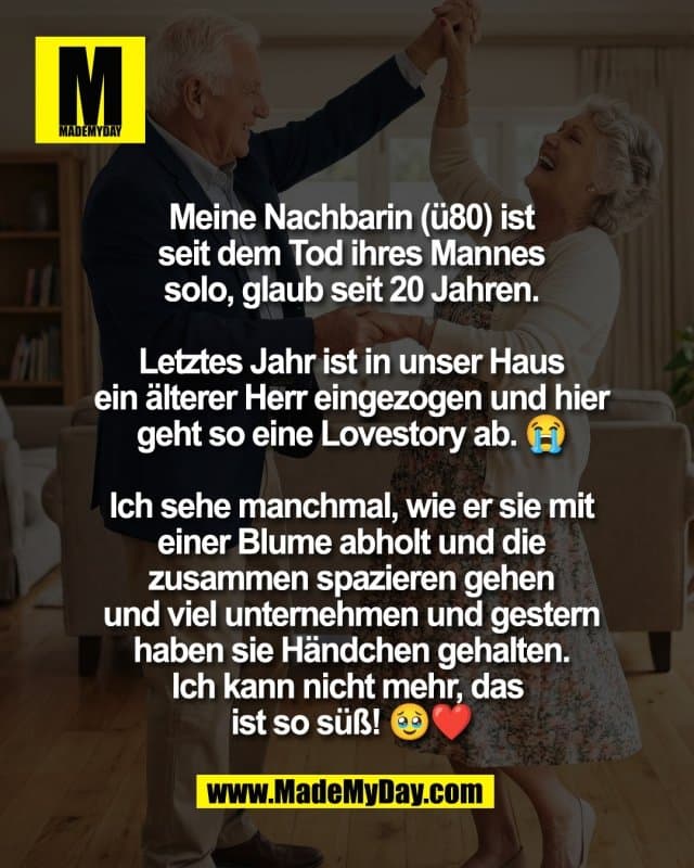 Meine Nachbarin (ü80) ist
seit dem Tod ihres Mannes
solo, glaub seit 20 Jahren.
Letztes Jahr ist in unser Haus
ein älterer Herr eingezogen und hier
geht so eine Lovestory ab. 😭
Ich sehe manchmal, wie er sie mit
einer Blume abholt und die
zusammen spazieren gehen
und viel unternehmen und gestern
haben sie Händchen gehalten.
Ich kann nicht mehr, das
ist so süß! 🥹❤️ - Inspiration, Zitate & Sprüche | MadeMyDay | Jetzt entdecken & teilen Meine Nachbarin (ü80) ist
seit dem Tod ihres Mannes
solo, glaub seit 20 Jahren.
Letztes Jahr ist in unser Haus
ein älterer Herr eingezogen und hier
geht so eine Lovestory ab. 😭
Ich sehe manchmal, wie er sie mit
einer Blume abholt und die
zusammen spazieren gehen
und viel unternehmen und gestern
haben sie Händchen gehalten.
Ich kann nicht mehr, das
ist so süß! 🥹❤️ - Inspirierendes Zitat mit Bild
