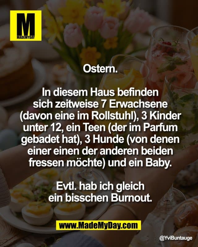 Ostern.
In diesem Haus befinden
sich zeitweise 7 Erwachsene
(davon eine im Rollstuhl), 3 Kinder
unter 12, ein Teen (der im Parfum
gebadet hat), 3 Hunde (von denen
einer einen der anderen beiden
fressen möchte) und ein Baby.
Evtl. hab ich gleich
ein bisschen Burnout. - Inspiration, Zitate & Sprüche | MadeMyDay | Jetzt entdecken & teilen Ostern.
In diesem Haus befinden
sich zeitweise 7 Erwachsene
(davon eine im Rollstuhl), 3 Kinder
unter 12, ein Teen (der im Parfum
gebadet hat), 3 Hunde (von denen
einer einen der anderen beiden
fressen möchte) und ein Baby.
Evtl. hab ich gleich
ein bisschen Burnout. - Inspirierendes Zitat mit Bild