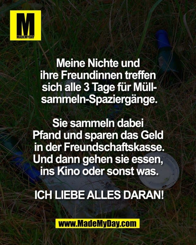Meine Nichte und
ihre Freundinnen treffen
sich alle 3 Tage für Müll-
sammeln-Spaziergänge.
Sie sammeln dabei
Pfand und sparen das Geld
in der Freundschaftskasse.
Und dann gehen sie essen,
ins Kino oder sonst was.
ICH LIEBE ALLES DARAN! - Inspiration, Zitate & Sprüche | MadeMyDay | Jetzt entdecken & teilen Meine Nichte und
ihre Freundinnen treffen
sich alle 3 Tage für Müll-
sammeln-Spaziergänge.
Sie sammeln dabei
Pfand und sparen das Geld
in der Freundschaftskasse.
Und dann gehen sie essen,
ins Kino oder sonst was.
ICH LIEBE ALLES DARAN! - Inspirierendes Zitat mit Bild