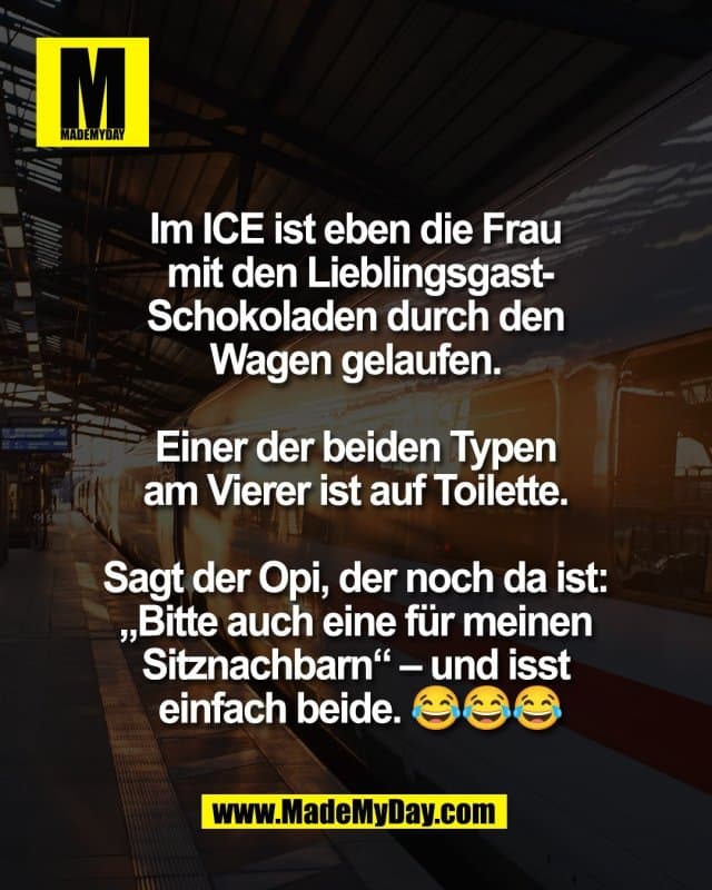 Im ICE ist eben die Frau
mit den Lieblingsgast-
Schokoladen durch den
Wagen gelaufen.
Einer der beiden Typen
am Vierer ist auf Toilette.
Sagt der Opi, der noch da ist:
„Bitte auch eine für meinen
Sitznachbarn“ – und isst
einfach beide. 😂😂😂 - Inspiration, Zitate & Sprüche | MadeMyDay | Jetzt entdecken & teilen Im ICE ist eben die Frau
mit den Lieblingsgast-
Schokoladen durch den
Wagen gelaufen.
Einer der beiden Typen
am Vierer ist auf Toilette.
Sagt der Opi, der noch da ist:
„Bitte auch eine für meinen
Sitznachbarn“ – und isst
einfach beide. 😂😂😂 - Inspirierendes Zitat mit Bild