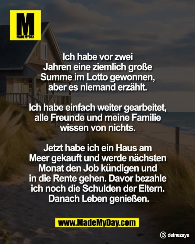 Ich habe vor zwei
Jahren eine ziemlich große
Summe im Lotto gewonnen,
aber es niemand erzählt.
Ich habe einfach weiter gearbeitet,
alle Freunde und meine Familie
wissen von nichts.
Jetzt habe ich ein Haus am
Meer gekauft und werde nächsten
Monat den Job kündigen und
in die Rente gehen. Davor bezahle
ich noch die Schulden der Eltern.
Danach Leben genießen.
Threads: deinezaya - Inspiration, Zitate & Sprüche | MadeMyDay | Jetzt entdecken & teilen Ich habe vor zwei
Jahren eine ziemlich große
Summe im Lotto gewonnen,
aber es niemand erzählt.
Ich habe einfach weiter gearbeitet,
alle Freunde und meine Familie
wissen von nichts.
Jetzt habe ich ein Haus am
Meer gekauft und werde nächsten
Monat den Job kündigen und
in die Rente gehen. Davor bezahle
ich noch die Schulden der Eltern.
Danach Leben genießen.
Threads: deinezaya - Inspirierendes Zitat mit Bild