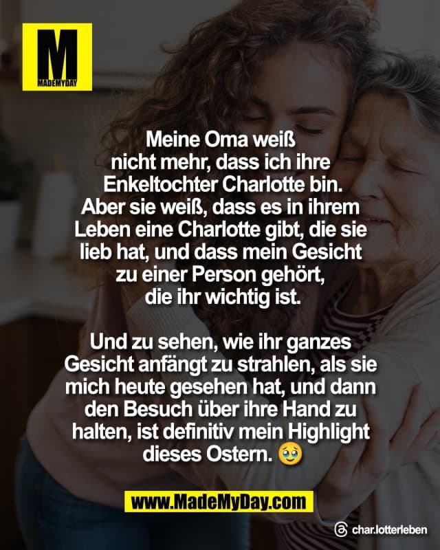 Meine Oma weiß
nicht mehr, dass ich ihre
Enkeltochter Charlotte bin.
Aber sie weiß, dass es in ihrem
Leben eine Charlotte gibt, die sie
lieb hat, und dass mein Gesicht
zu einer Person gehört,
die ihr wichtig ist.
Und zu sehen, wie ihr ganzes
Gesicht anfängt zu strahlen, als sie
mich heute gesehen hat, und dann
den Besuch über ihre Hand zu
halten, ist definitiv mein Highlight
dieses Ostern. 🥹
Threads: char.lotterleben - Inspiration, Zitate & Sprüche | MadeMyDay | Jetzt entdecken & teilen Meine Oma weiß
nicht mehr, dass ich ihre
Enkeltochter Charlotte bin.
Aber sie weiß, dass es in ihrem
Leben eine Charlotte gibt, die sie
lieb hat, und dass mein Gesicht
zu einer Person gehört,
die ihr wichtig ist.
Und zu sehen, wie ihr ganzes
Gesicht anfängt zu strahlen, als sie
mich heute gesehen hat, und dann
den Besuch über ihre Hand zu
halten, ist definitiv mein Highlight
dieses Ostern. 🥹
Threads: char.lotterleben - Inspirierendes Zitat mit Bild