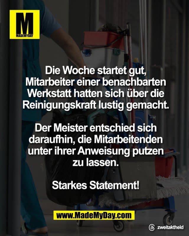Die Woche startet gut,
Mitarbeiter einer benachbarten
Werkstatt hatten sich über die
Reinigungskraft lustig gemacht.
Der Meister entschied sich
daraufhin, die Mitarbeitenden
unter ihrer Anweisung putzen
zu lassen.
Starkes Statement! - Inspiration, Zitate & Sprüche | MadeMyDay | Jetzt entdecken & teilen Die Woche startet gut,
Mitarbeiter einer benachbarten
Werkstatt hatten sich über die
Reinigungskraft lustig gemacht.
Der Meister entschied sich
daraufhin, die Mitarbeitenden
unter ihrer Anweisung putzen
zu lassen.
Starkes Statement! - Inspirierendes Zitat mit Bild
