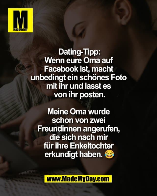 Dating-Tipp:
Wenn eure Oma auf
Facebook ist, macht
unbedingt ein schönes Foto
mit ihr und lasst es
von ihr posten.
Meine Oma wurde
schon von zwei
Freundinnen angerufen,
die sich nach mir
für ihre Enkeltochter
erkundigt haben. 😂 - Inspiration, Zitate & Sprüche | MadeMyDay | Jetzt entdecken & teilen Dating-Tipp:
Wenn eure Oma auf
Facebook ist, macht
unbedingt ein schönes Foto
mit ihr und lasst es
von ihr posten.
Meine Oma wurde
schon von zwei
Freundinnen angerufen,
die sich nach mir
für ihre Enkeltochter
erkundigt haben. 😂 - Inspirierendes Zitat mit Bild