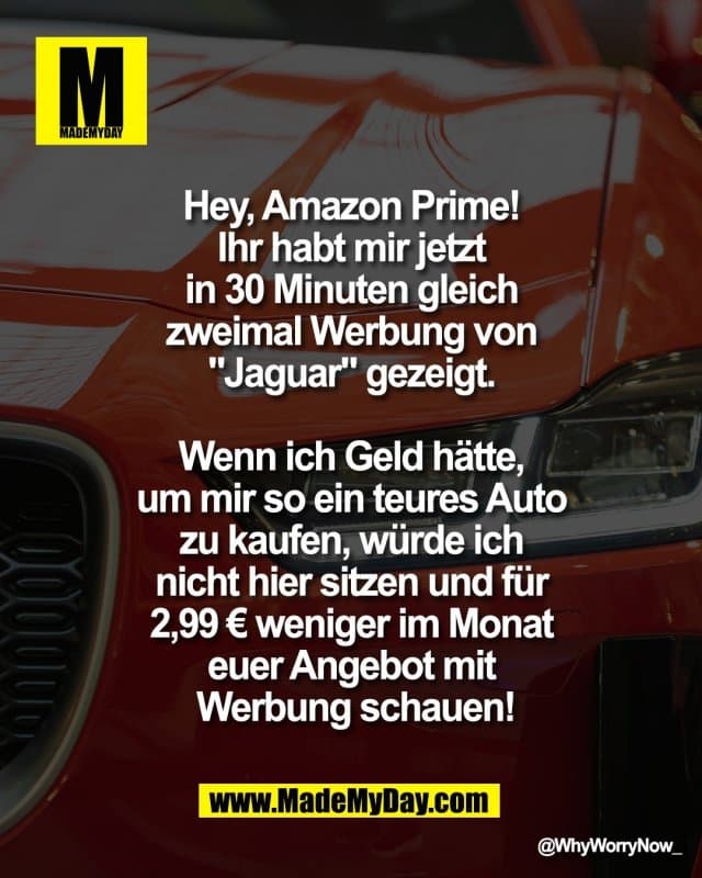 Hey, Amazon Prime!
Ihr habt mir jetzt
in 30 Minuten gleich
zweimal Werbung von
"Jaguar"" gezeigt.
Wenn ich Geld hätte,
um mir so ein teures Auto
zu kaufen, würde ich
nicht hier sitzen und für
2,99 € weniger im Monat
Euer Angebot mit
Werbung schauen! - Inspiration, Zitate & Sprüche | MadeMyDay | Jetzt entdecken & teilen Hey, Amazon Prime!
Ihr habt mir jetzt
in 30 Minuten gleich
zweimal Werbung von
"Jaguar"" gezeigt.
Wenn ich Geld hätte,
um mir so ein teures Auto
zu kaufen, würde ich
nicht hier sitzen und für
2,99 € weniger im Monat
Euer Angebot mit
Werbung schauen! - Inspirierendes Zitat mit Bild