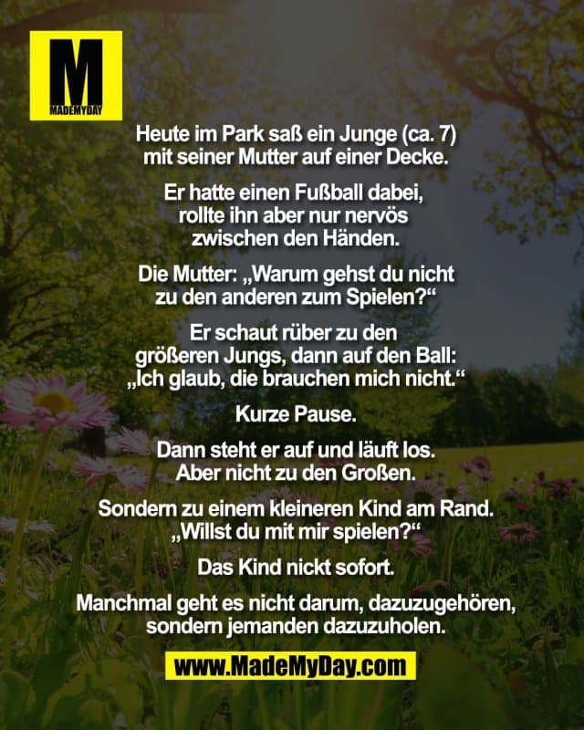 Heute im Park saß ein Junge (ca. 7)
mit seiner Mutter auf einer Decke.
Er hatte einen Fußball dabei,
rollte ihn aber nur nervös
zwischen den Händen.
Die Mutter: „Warum gehst du nicht
zu den anderen zum Spielen?“
Er schaut rüber zu den
größeren Jungs, dann auf den Ball:
„Ich glaub, die brauchen mich nicht.“
Kurze Pause.
Dann steht er auf und läuft los.
Aber nicht zu den Großen.
Sondern zu einem kleineren Kind am Rand.
„Willst du mit mir spielen?“
Das Kind nickt sofort.
Manchmal geht es nicht darum, dazuzugehören,
sondern jemanden dazuzuholen. - Inspiration, Zitate & Sprüche | MadeMyDay | Jetzt entdecken & teilen Heute im Park saß ein Junge (ca. 7)
mit seiner Mutter auf einer Decke.
Er hatte einen Fußball dabei,
rollte ihn aber nur nervös
zwischen den Händen.
Die Mutter: „Warum gehst du nicht
zu den anderen zum Spielen?“
Er schaut rüber zu den
größeren Jungs, dann auf den Ball:
„Ich glaub, die brauchen mich nicht.“
Kurze Pause.
Dann steht er auf und läuft los.
Aber nicht zu den Großen.
Sondern zu einem kleineren Kind am Rand.
„Willst du mit mir spielen?“
Das Kind nickt sofort.
Manchmal geht es nicht darum, dazuzugehören,
sondern jemanden dazuzuholen. - Inspirierendes Zitat mit Bild