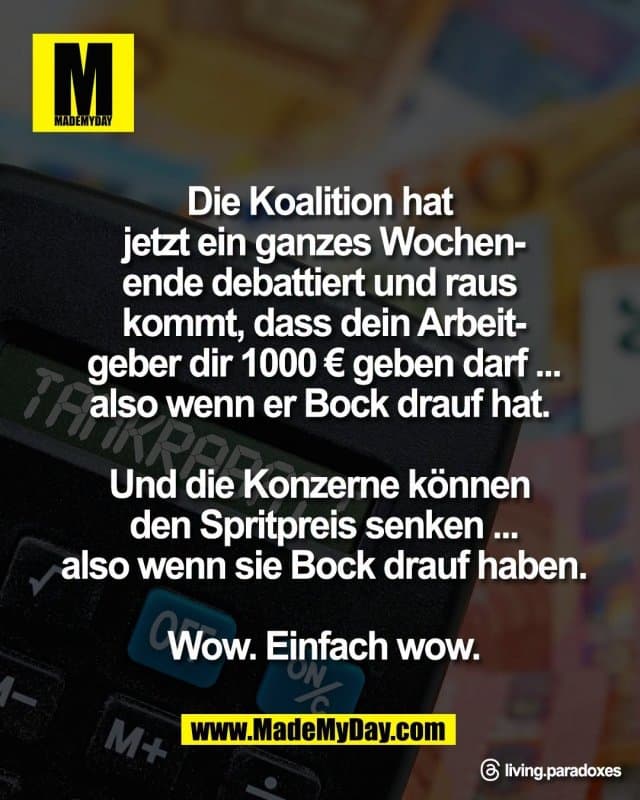 Die Koalition hat
jetzt ein ganzes Wochen-
ende debattiert und raus
kommt, dass dein Arbeit-
geber dir 1000 € geben darf ...
also wenn er Bock drauf hat.
Und die Konzerne können
den Spritpreis senken ...
also wenn sie Bock drauf haben.
Wow. Einfach wow.
Threads: living.paradoxes - Inspiration, Zitate & Sprüche | MadeMyDay | Jetzt entdecken & teilen Die Koalition hat
jetzt ein ganzes Wochen-
ende debattiert und raus
kommt, dass dein Arbeit-
geber dir 1000 € geben darf ...
also wenn er Bock drauf hat.
Und die Konzerne können
den Spritpreis senken ...
also wenn sie Bock drauf haben.
Wow. Einfach wow.
Threads: living.paradoxes - Inspirierendes Zitat mit Bild