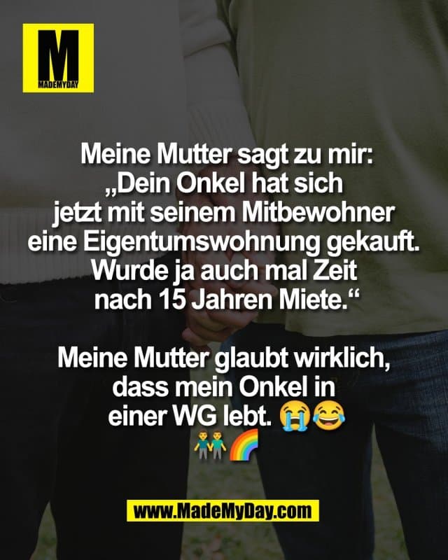 Meine Mutter sagt zu mir:
„Dein Onkel hat sich
jetzt mit seinem Mitbewohner
eine Eigentumswohnung gekauft.
Wurde ja auch mal Zeit
nach 15 Jahren Miete.“
Meine Mutter glaubt wirklich,
dass mein Onkel in
einer WG lebt. 😭😂
👬🌈 - Inspiration, Zitate & Sprüche | MadeMyDay | Jetzt entdecken & teilen Meine Mutter sagt zu mir:
„Dein Onkel hat sich
jetzt mit seinem Mitbewohner
eine Eigentumswohnung gekauft.
Wurde ja auch mal Zeit
nach 15 Jahren Miete.“
Meine Mutter glaubt wirklich,
dass mein Onkel in
einer WG lebt. 😭😂
👬🌈 - Inspirierendes Zitat mit Bild