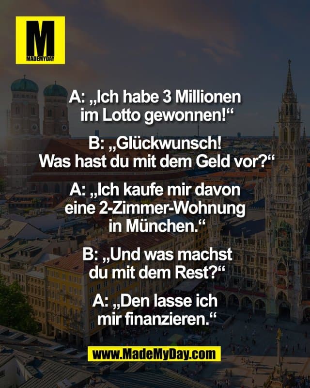 A: „Ich habe 3 Millionen
im Lotto gewonnen!“
B: „Glückwunsch!
Was hast du mit dem Geld vor?“
A: „Ich kaufe mir davon
eine 2-Zimmer-Wohnung
in München.“
B: „Und was machst
du mit dem Rest?“
A: „Den lasse ich
mir finanzieren.“ - Inspiration, Zitate & Sprüche | MadeMyDay | Jetzt entdecken & teilen A: „Ich habe 3 Millionen
im Lotto gewonnen!“
B: „Glückwunsch!
Was hast du mit dem Geld vor?“
A: „Ich kaufe mir davon
eine 2-Zimmer-Wohnung
in München.“
B: „Und was machst
du mit dem Rest?“
A: „Den lasse ich
mir finanzieren.“ - Inspirierendes Zitat mit Bild