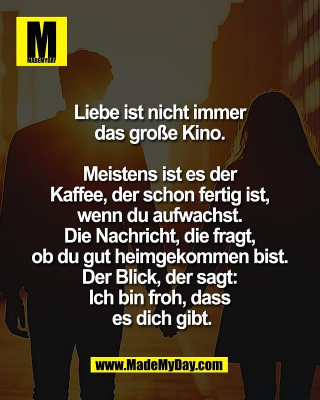 Liebe ist nicht immer
das große Kino.
Meistens ist es der
Kaffee, der schon fertig ist,
wenn du aufwachst.
Die Nachricht, die fragt,
ob du gut heimgekommen bist.
Der Blick, der sagt:
Ich bin froh, dass
es dich gibt. - Inspiration, Zitate & Sprüche | MadeMyDay | Jetzt entdecken & teilen Liebe ist nicht immer
das große Kino.
Meistens ist es der
Kaffee, der schon fertig ist,
wenn du aufwachst.
Die Nachricht, die fragt,
ob du gut heimgekommen bist.
Der Blick, der sagt:
Ich bin froh, dass
es dich gibt. - Inspirierendes Zitat mit Bild