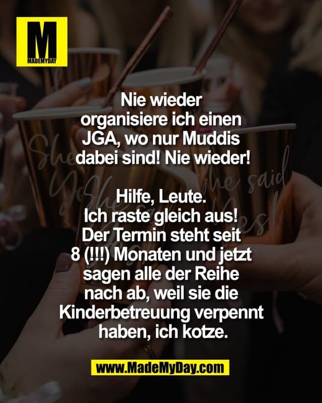 Nie wieder
organisiere ich einen
JGA, wo nur Muddis
dabei sind! Nie wieder!
Hilfe, Leute.
Ich raste gleich aus!
Der Termin steht seit
8 (!!!) Monaten und jetzt
sagen alle der Reihe
nach ab, weil sie die
Kinderbetreuung verpennt
haben, ich kotze. - Inspiration, Zitate & Sprüche | MadeMyDay | Jetzt entdecken & teilen Nie wieder
organisiere ich einen
JGA, wo nur Muddis
dabei sind! Nie wieder!
Hilfe, Leute.
Ich raste gleich aus!
Der Termin steht seit
8 (!!!) Monaten und jetzt
sagen alle der Reihe
nach ab, weil sie die
Kinderbetreuung verpennt
haben, ich kotze. - Inspirierendes Zitat mit Bild