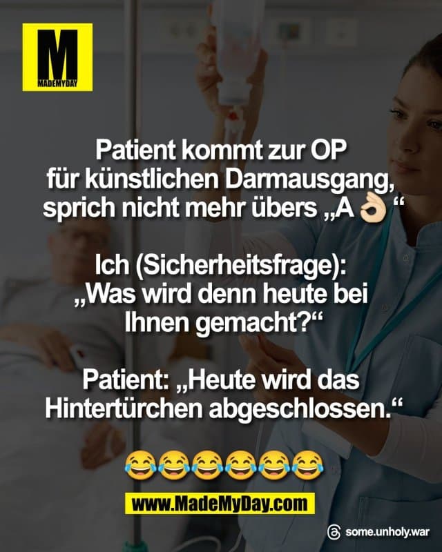 Patient kommt zur OP
für künstlichen Darmausgang,
sprich nicht mehr übers „A👌🏻“
Ich (Sicherheitsfrage):
„Was wird denn heute bei
Ihnen gemacht?“
Patient: „Heute wird das
Hintertürchen abgeschlossen.“
😂😂😂😂😂😂
Threads: some.unholy.war - Inspiration, Zitate & Sprüche | MadeMyDay | Jetzt entdecken & teilen Patient kommt zur OP
für künstlichen Darmausgang,
sprich nicht mehr übers „A👌🏻“
Ich (Sicherheitsfrage):
„Was wird denn heute bei
Ihnen gemacht?“
Patient: „Heute wird das
Hintertürchen abgeschlossen.“
😂😂😂😂😂😂
Threads: some.unholy.war - Inspirierendes Zitat mit Bild