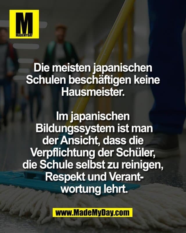 Die meisten japanischen
Schulen beschäftigen keine
Hausmeister.
Im japanischen
Bildungssystem ist man
der Ansicht, dass die
Verpflichtung der Schüler,
die Schule selbst zu reinigen,
Respekt und Verant-
wortung lehrt. - Inspiration, Zitate & Sprüche | MadeMyDay | Jetzt entdecken & teilen Die meisten japanischen
Schulen beschäftigen keine
Hausmeister.
Im japanischen
Bildungssystem ist man
der Ansicht, dass die
Verpflichtung der Schüler,
die Schule selbst zu reinigen,
Respekt und Verant-
wortung lehrt. - Inspirierendes Zitat mit Bild