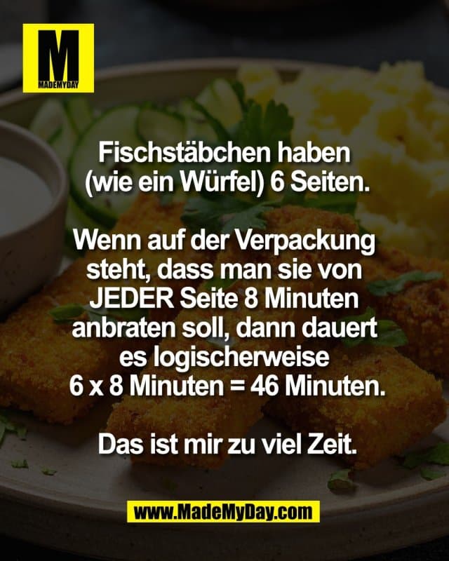 Fischstäbchen haben
(wie ein Würfel) 6 Seiten.
Wenn auf der Verpackung
steht, dass man sie von
JEDER Seite 8 Minuten
anbraten soll, dann dauert
es logischerweise
6 x 8 Minuten = 46 Minuten.
Das ist mir zu viel Zeit. - Inspiration, Zitate & Sprüche | MadeMyDay | Jetzt entdecken & teilen Fischstäbchen haben
(wie ein Würfel) 6 Seiten.
Wenn auf der Verpackung
steht, dass man sie von
JEDER Seite 8 Minuten
anbraten soll, dann dauert
es logischerweise
6 x 8 Minuten = 46 Minuten.
Das ist mir zu viel Zeit. - Inspirierendes Zitat mit Bild