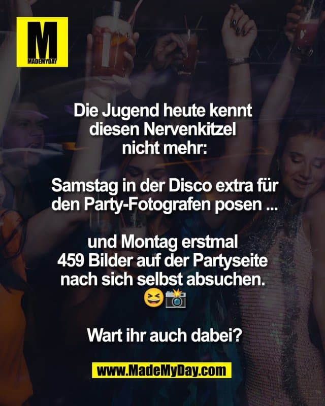 Die Jugend heute kennt
diesen Nervenkitzel
nicht mehr:
Samstag in der Disco extra für
den Party-Fotografen posen ...
und Montag erstmal
459 Bilder auf der Partyseite
nach sich selbst absuchen.
😆📸
Wart ihr auch dabei? - Inspiration, Zitate & Sprüche | MadeMyDay | Jetzt entdecken & teilen Die Jugend heute kennt
diesen Nervenkitzel
nicht mehr:
Samstag in der Disco extra für
den Party-Fotografen posen ...
und Montag erstmal
459 Bilder auf der Partyseite
nach sich selbst absuchen.
😆📸
Wart ihr auch dabei? - Inspirierendes Zitat mit Bild