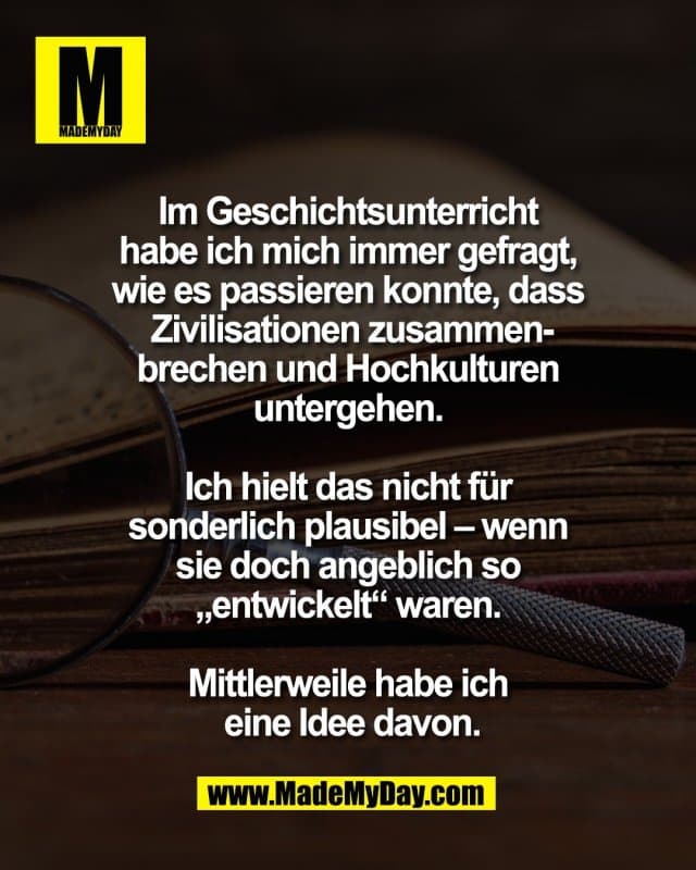 Im Geschichtsunterricht
habe ich mich immer gefragt,
wie es passieren konnte, dass
Zivilisationen zusammen-
brechen und Hochkulturen
untergehen.
Ich hielt das nicht für
sonderlich plausibel – wenn
sie doch angeblich so
„entwickelt“ waren.
Mittlerweile habe ich
eine Idee davon. - Inspiration, Zitate & Sprüche | MadeMyDay | Jetzt entdecken & teilen Im Geschichtsunterricht
habe ich mich immer gefragt,
wie es passieren konnte, dass
Zivilisationen zusammen-
brechen und Hochkulturen
untergehen.
Ich hielt das nicht für
sonderlich plausibel – wenn
sie doch angeblich so
„entwickelt“ waren.
Mittlerweile habe ich
eine Idee davon. - Inspirierendes Zitat mit Bild