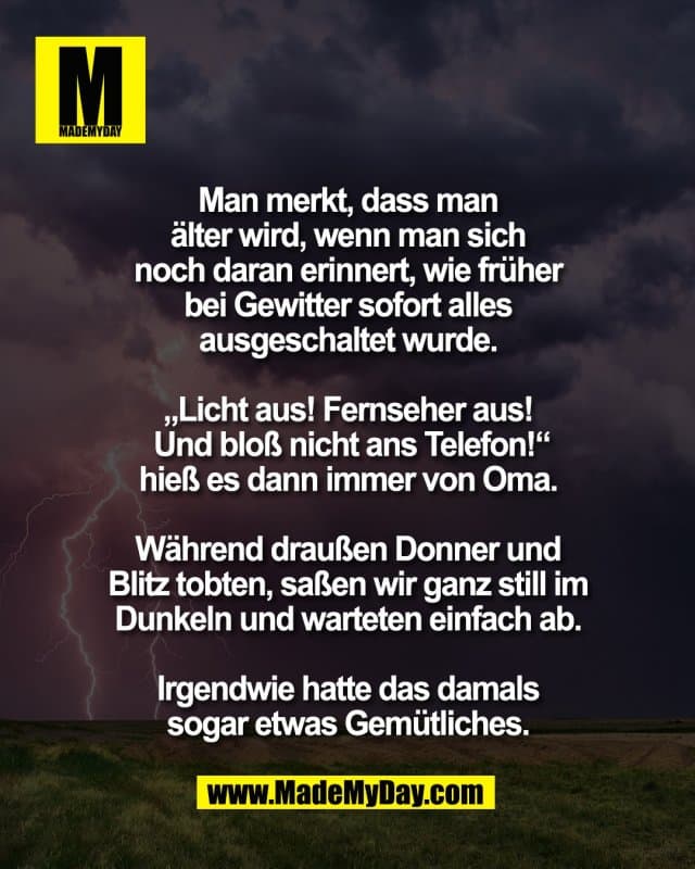 Man merkt, dass man
älter wird, wenn man sich
noch daran erinnert, wie früher
bei Gewitter sofort alles
ausgeschaltet wurde.
„Licht aus! Fernseher aus!
Und bloß nicht ans Telefon!“
hieß es dann immer von Oma.
Während draußen Donner und
Blitz tobten, saßen wir ganz still im
Dunkeln und warteten einfach ab.
Irgendwie hatte das damals
sogar etwas Gemütliches. - Inspiration, Zitate & Sprüche | MadeMyDay | Jetzt entdecken & teilen Man merkt, dass man
älter wird, wenn man sich
noch daran erinnert, wie früher
bei Gewitter sofort alles
ausgeschaltet wurde.
„Licht aus! Fernseher aus!
Und bloß nicht ans Telefon!“
hieß es dann immer von Oma.
Während draußen Donner und
Blitz tobten, saßen wir ganz still im
Dunkeln und warteten einfach ab.
Irgendwie hatte das damals
sogar etwas Gemütliches. - Inspirierendes Zitat mit Bild