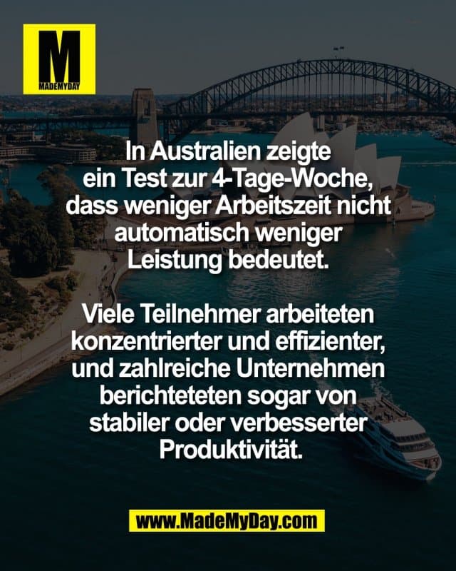 In Australien zeigte
ein Test zur 4-Tage-Woche,
dass weniger Arbeitszeit nicht
automatisch weniger
Leistung bedeutet.
Viele Teilnehmer arbeiteten
konzentrierter und effizienter,
und zahlreiche Unternehmen
berichteteten sogar von
stabiler oder verbesserter
Produktivität. - Inspiration, Zitate & Sprüche | MadeMyDay | Jetzt entdecken & teilen In Australien zeigte
ein Test zur 4-Tage-Woche,
dass weniger Arbeitszeit nicht
automatisch weniger
Leistung bedeutet.
Viele Teilnehmer arbeiteten
konzentrierter und effizienter,
und zahlreiche Unternehmen
berichteteten sogar von
stabiler oder verbesserter
Produktivität. - Inspirierendes Zitat mit Bild