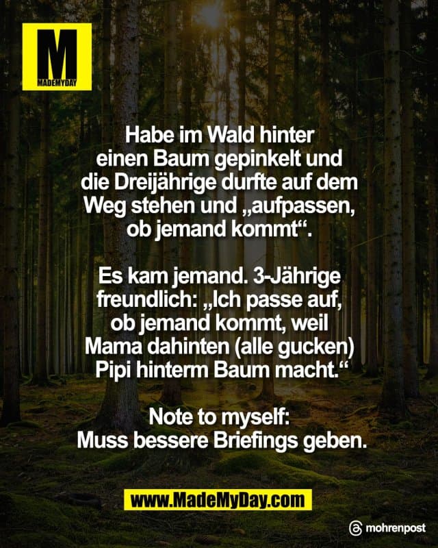 Habe im Wald hinter
einen Baum gepinkelt und
die Dreijährige durfte auf dem
Weg stehen und „aufpassen,
ob jemand kommt“.
Es kam jemand. 3-Jährige
freundlich: „Ich passe auf,
ob jemand kommt, weil
Mama dahinten (alle gucken)
Pipi hinterm Baum macht.“
Note to myself:
Muss bessere Briefings geben.
Threads: mohrenpost - Inspiration, Zitate & Sprüche | MadeMyDay | Jetzt entdecken & teilen Habe im Wald hinter
einen Baum gepinkelt und
die Dreijährige durfte auf dem
Weg stehen und „aufpassen,
ob jemand kommt“.
Es kam jemand. 3-Jährige
freundlich: „Ich passe auf,
ob jemand kommt, weil
Mama dahinten (alle gucken)
Pipi hinterm Baum macht.“
Note to myself:
Muss bessere Briefings geben.
Threads: mohrenpost - Inspirierendes Zitat mit Bild