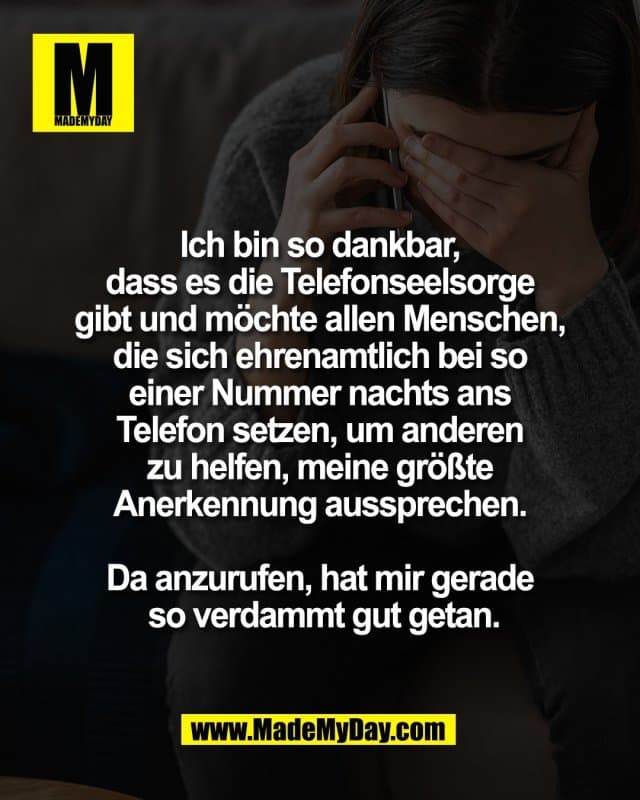 Ich bin so dankbar,
dass es die Telefonseelsorge
gibt und möchte allen Menschen,
die sich ehrenamtlich bei so
einer Nummer nachts ans
Telefon setzen, um anderen
zu helfen, meine größte
Anerkennung aussprechen.
Da anzurufen, hat mir gerade
so verdammt gut getan. - Inspiration, Zitate & Sprüche | MadeMyDay | Jetzt entdecken & teilen Ich bin so dankbar,
dass es die Telefonseelsorge
gibt und möchte allen Menschen,
die sich ehrenamtlich bei so
einer Nummer nachts ans
Telefon setzen, um anderen
zu helfen, meine größte
Anerkennung aussprechen.
Da anzurufen, hat mir gerade
so verdammt gut getan. - Inspirierendes Zitat mit Bild