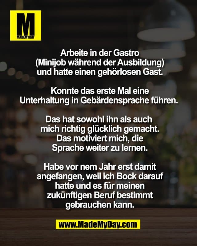 Arbeite in der Gastro
(Minijob während der Ausbildung)
und hatte einen gehörlosen Gast.
Konnte das erste Mal eine
Unterhaltung in Gebärdensprache führen.
Das hat sowohl ihn als auch
mich richtig glücklich gemacht.
Das motiviert mich, die
Sprache weiter zu lernen.
Habe vor nem Jahr erst damit
angefangen, weil ich Bock darauf
hatte und es für meinen
zukünftigen Beruf bestimmt
gebrauchen kann. - Inspiration, Zitate & Sprüche | MadeMyDay | Jetzt entdecken & teilen Arbeite in der Gastro
(Minijob während der Ausbildung)
und hatte einen gehörlosen Gast.
Konnte das erste Mal eine
Unterhaltung in Gebärdensprache führen.
Das hat sowohl ihn als auch
mich richtig glücklich gemacht.
Das motiviert mich, die
Sprache weiter zu lernen.
Habe vor nem Jahr erst damit
angefangen, weil ich Bock darauf
hatte und es für meinen
zukünftigen Beruf bestimmt
gebrauchen kann. - Inspirierendes Zitat mit Bild